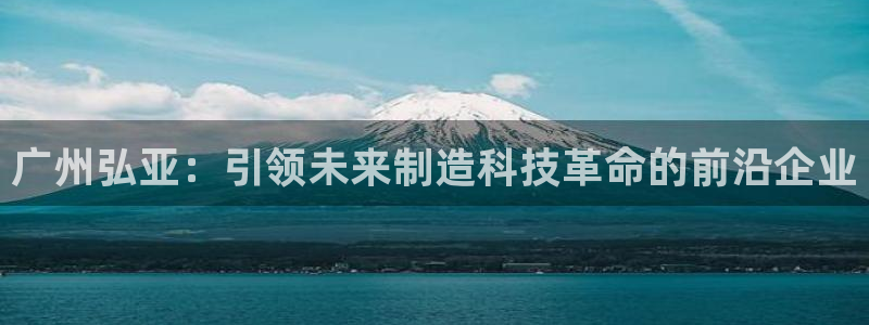 娱乐ktv天辰:广州弘亚:引领未来制造科技革命的前沿企业
